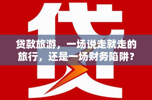 天津贷款旅游，一场说走就走的旅行，还是一场财务陷阱？