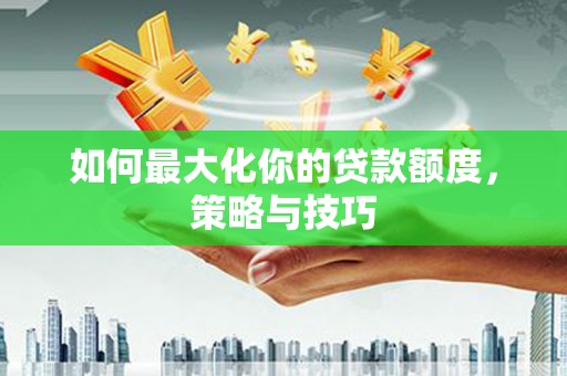 天津如何最大化你的贷款额度，策略与技巧
